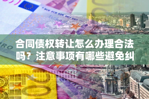 北京合同债权转让怎么办理合法吗？注意事项有哪些避免纠纷？