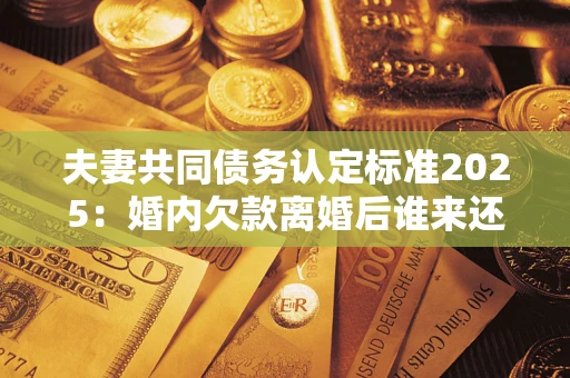 北京夫妻共同债务认定标准2025:婚内欠款离婚后谁来还? 北京夫妻共同债务认定标准2025:婚内欠款离婚后谁来还?