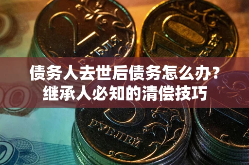 北京债务人去世后债务怎么办？继承人必知的清偿技巧