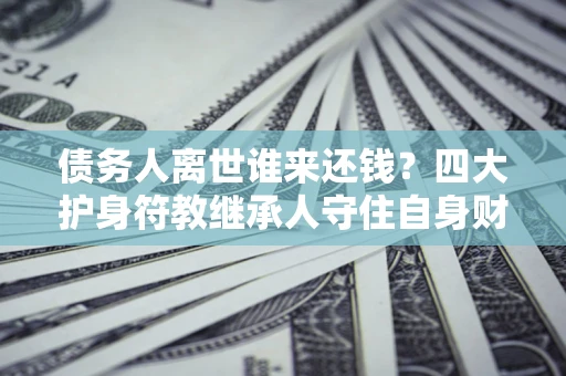 北京债务人离世谁来还钱？四大护身符教继承人守住自身财产
